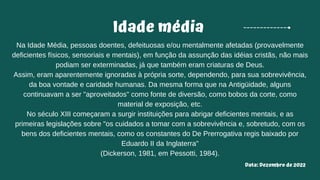 Idade média
Na Idade Média, pessoas doentes, defeituosas e/ou mentalmente afetadas (provavelmente
deficientes físicos, sensoriais e mentais), em função da assunção das idéias cristãs, não mais
podiam ser exterminadas, já que também eram criaturas de Deus.
Assim, eram aparentemente ignoradas à própria sorte, dependendo, para sua sobrevivência,
da boa vontade e caridade humanas. Da mesma forma que na Antigüidade, alguns
continuavam a ser "aproveitados" como fonte de diversão, como bobos da corte, como
material de exposição, etc.
No século XIII começaram a surgir instituições para abrigar deficientes mentais, e as
primeiras legislações sobre "os cuidados a tomar com a sobrevivência e, sobretudo, com os
bens dos deficientes mentais, como os constantes do De Prerrogativa regis baixado por
Eduardo II da Inglaterra"
(Dickerson, 1981, em Pessotti, 1984).
Data: Dezembro de 2022
 