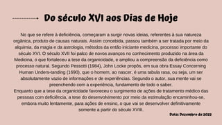 Do século XVI aos Dias de Hoje
No que se refere à deficiência, começaram a surgir novas ideias, referentes à sua natureza
orgânica, produto de causas naturais. Assim concebida, passou também a ser tratada por meio da
alquimia, da magia e da astrologia, métodos da então iniciante medicina, processo importante do
século XVI. O século XVII foi palco de novos avanços no conhecimento produzido na área da
Medicina, o que fortaleceu a tese da organicidade, e ampliou a compreensão da deficiência como
processo natural. Segundo Pessotti (1984), John Locke propôs, em sua obra Essay Concerning
Human Unders-tanding (1690), que o homem, ao nascer, é uma tabula rasa, ou seja, um ser
absolutamente vazio de informações e de experiências. Segundo o autor, sua mente vai se
preenchendo com a experiência, fundamento de todo o saber.
Enquanto que a tese da organicidade favoreceu o surgimento de ações de tratamento médico das
pessoas com deficiência, a tese do desenvolvimento por meio da estimulação encaminhou-se,
embora muito lentamente, para ações de ensino, o que vai se desenvolver definitivamente
somente a partir do século XVIII.
Data: Dezembro de 2022
 