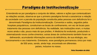 Paradigma de Institucionalização
Entendendo-se por paradigma o conjunto de idéias, valores e ações que contextualizam
as relações sociais, observa-se que o primeiro paradigma formal a caracterizar a relação
da sociedade com a parcela da população constituída pelas pessoas com deficiência foi o
denominado Paradigma da Institucionalização. Conventos e asilos, seguidos pelos
hospitais psiquiátricos, constituíram-se locais de confinamento, em vez de locais para
tratamento das pessoas com deficiência. Na realidade, tais instituições eram, e muitas
vezes ainda o são, pouco mais do que prisões. A Medicina foi evoluindo, produzindo e
sistematizando novos conhe-cimentos; outras áreas de conhecimento também foram se
delineando, acumulando informações acerca da deficiência, de sua etiologia, seu
funcionamento e seu tratamento. Entretanto, esse paradigma permaneceu único por mais
de 500 anos, sendo, ainda hoje, encontrado em diferentes
países, inclusive no nosso.
Data: Dezembro de 2022
 