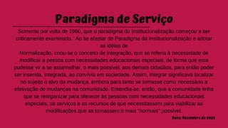 Paradigma de Serviço
Somente por volta de 1960, que o paradigma da Institucionalização começou a ser
criticamente examinado. Ao se afastar do Paradigma da Institucionalização e adotar
as idéias de
Normalização, criou-se o conceito de integração, que se referia à necessidade de
modificar a pessoa com necessidades educacionais especiais, de forma que esta
pudesse vir a se assemelhar, o mais possível, aos demais cidadãos, para então poder
ser inserida, integrada, ao convívio em sociedade. Assim, integrar significava localizar
no sujeito o alvo da mudança, embora para tanto se tomasse como necessário a
efetivação de mudanças na comunidade. Entendia-se, então, que a comunidade tinha
que se reorganizar para oferecer às pessoas com necessidades educacionais
especiais, os serviços e os recursos de que necessitassem para viabilizar as
modificações que as tornassem o mais "normais" possível.
Data: Dezembro de 2022
 