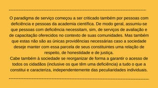 O paradigma de serviço começou a ser criticado também por pessoas com
deficiência e pessoas da academia científica. De modo geral, assumiu-se
que pessoas com deficiência necessitam, sim, de serviços de avaliação e
de capacitação oferecidos no contexto de suas comunidades. Mas também
que estas não são as únicas providências necessárias caso a sociedade
deseje manter com essa parcela de seus constituintes uma relação de
respeito, de honestidade e de justiça.
Cabe também à sociedade se reorganizar de forma a garantir o acesso de
todos os cidadãos (inclusive os que têm uma deficiência) a tudo o que a
constitui e caracteriza, independentemente das peculiaridades individuais.
 