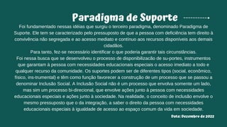 Paradigma de Suporte
Foi fundamentado nessas idéias que surgiu o terceiro paradigma, denominado Paradigma de
Suporte. Ele tem se caracterizado pelo pressuposto de que a pessoa com deficiência tem direito à
convivência não segregada e ao acesso mediato e contínuo aos recursos disponíveis aos demais
cidadãos.
Para tanto, fez-se necessário identificar o que poderia garantir tais circunstâncias.
Foi nessa busca que se desenvolveu o processo de disponibilizacão de su-portes, instrumentos
que garantam à pessoa com necessidades educacionais especiais o acesso imediato a todo e
qualquer recurso da comunidade. Os suportes podem ser de diferentes tipos (social, econômico,
físico, ins-trumental) e têm como função favorecer a construção de um processo que se passou a
denominar Inclusão Social. A Inclusão Social não é um processo que envolva somente um lado,
mas sim um processo bi-direcional, que envolve ações junto à pessoa com necessidades
educacionais especiais e ações junto à sociedade. Na realidade, o conceito de inclusão envolve o
mesmo pressuposto que o da integração, a saber o direito da pessoa com necessidades
educacionais especiais à igualdade de acesso ao espaço comum da vida em sociedade.
Data: Dezembro de 2022
 