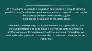 Já o paradigma de suportes, no qual se contextualiza a idéia da inclusão,
prevê intervenções decisivas e afirmativas, em ambos os lados da equação
* ﻿
﻿
no processo de desenvolvimento do sujeito;
* ﻿
﻿
no processo de reajuste da realidade social.
Conquanto, então preveja o trabalho direto com o sujeito, adota como
objetivo primordial e de curto prazo a intervenção junto às diferentes
instâncias que contextualizam a vida desse sujeito na comunidade, no
sentido de nelas promover os ajustes (físicos, materiais, humanos, sociais,
legais, etc).
 
