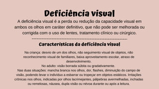 Deficiência visual
A deficiência visual é a perda ou redução da capacidade visual em
ambos os olhos em caráter definitivo, que não pode ser melhorada ou
corrigida com o uso de lentes, tratamento clínico ou cirúrgico.
Características da deficiência visual
Na criança: desvio de um dos olhos, não seguimento visual de objetos, não
reconhecimento visual de familiares, baixa aproveitamento escolar, atraso de
desenvolvimento.
No adulto: visão borrada súbita ou gradativamente.
Nas duas situações: mancha branca nos olhos, dor, flashes, diminuição do campo de
visão, podendo levar o indivíduo a esbarrar ou tropeçar em objetos estáticos. Irritações
crônicas nos olhos, indicadas por olhos lacrimejantes, pálpebras avermelhadas, inchadas
ou remelosas, náusea, dupla visão ou névoa durante ou após a leitura.
 