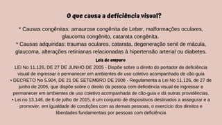 LEI No 11.126, DE 27 DE JUNHO DE 2005 - Dispõe sobre o direito do portador de deficiência
visual de ingressar e permanecer em ambientes de uso coletivo acompanhado de cão-guia
• DECRETO No 5.904, DE 21 DE SETEMBRO DE 2006 - Regulamenta a Lei No 11.126, de 27 de
junho de 2005, que dispõe sobre o direito da pessoa com deficiência visual de ingressar e
permanecer em ambientes de uso coletivo acompanhada de cão-guia e dá outras providências.
• Lei no 13.146, de 6 de julho de 2015, é um conjunto de dispositivos destinados a assegurar e a
promover, em igualdade de condições com as demais pessoas, o exercício dos direitos e
liberdades fundamentais por pessoas com deficiência
Leis de amparo
O que causa a deficiência visual?
* Causas congênitas: amaurose congênita de Leber, malformações oculares,
glaucoma congênito, catarata congênita.
* Causas adquiridas: traumas oculares, catarata, degeneração senil de mácula,
glaucoma, alterações retinianas relacionadas à hipertensão arterial ou diabetes.
 