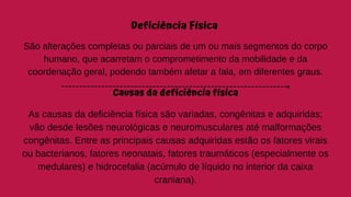 Deficiência Física
São alterações completas ou parciais de um ou mais segmentos do corpo
humano, que acarretam o comprometimento da mobilidade e da
coordenação geral, podendo também afetar a fala, em diferentes graus.
Causas da deficiência física
As causas da deficiência física são variadas, congênitas e adquiridas;
vão desde lesões neurológicas e neuromusculares até malformações
congênitas. Entre as principais causas adquiridas estão os fatores virais
ou bacterianos, fatores neonatais, fatores traumáticos (especialmente os
medulares) e hidrocefalia (acúmulo de líquido no interior da caixa
craniana).
 