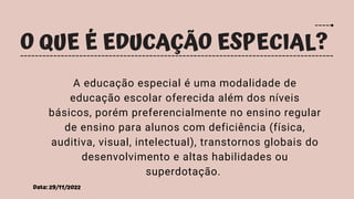 Data: 29/11/2022
O QUE É EDUCAÇÃO ESPECIAL?
A educação especial é uma modalidade de
educação escolar oferecida além dos níveis
básicos, porém preferencialmente no ensino regular
de ensino para alunos com deficiência (física,
auditiva, visual, intelectual), transtornos globais do
desenvolvimento e altas habilidades ou
superdotação.
 