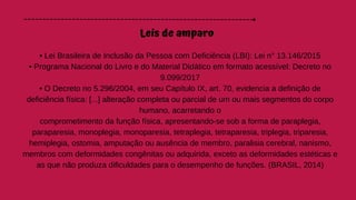 Leis de amparo
• Lei Brasileira de Inclusão da Pessoa com Deficiência (LBI): Lei n° 13.146/2015
• Programa Nacional do Livro e do Material Didático em formato acessível: Decreto no
9.099/2017
• O Decreto no 5.296/2004, em seu Capítulo IX, art. 70, evidencia a definição de
deficiência física: [...] alteração completa ou parcial de um ou mais segmentos do corpo
humano, acarretando o
comprometimento da função física, apresentando-se sob a forma de paraplegia,
paraparesia, monoplegia, monoparesia, tetraplegia, tetraparesia, triplegia, triparesia,
hemiplegia, ostomia, amputação ou ausência de membro, paralisia cerebral, nanismo,
membros com deformidades congênitas ou adquirida, exceto as deformidades estéticas e
as que não produza dificuldades para o desempenho de funções. (BRASIL, 2014)
 
