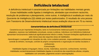 Deficiência Intelectual
A deficiência intelectual é caracterizada por limitações nas habilidades mentais gerais.
Essas habilidades estão ligadas à inteligência, atividades que envolvem raciocínio,
resolução de problemas e planejamento, entre outras. A inteligência é avaliada por meio do
Quociente de Inteligência (QI) obtido por testes padronizados. O resultado de uma pessoa
com Transtorno de Desenvolvimento Intelectual nessa avaliação situa-se em 75 ou menos.
Características da deficiência intelectual
Caracteriza-se por importantes limitações, tanto no funcionamento intelectual quanto no comportamento
adaptativo, expresso nas habilidades conceituais, sociais e práticas. Indivíduos com Deficiência Intelectual
apresentam funcionamento intelectual significativamente inferior à média. Possuem limitações significativas em
pelo menos duas das seguintes áreas de habilidades:
-Aprendizagem e autogestão em situações da vida, como cuidados pessoais, responsabilidades profissionais,
controle do dinheiro, recreação, controle do próprio comportamento e organização em tarefas escolares e
profissionais;
-Comunicação;
-Habilidades ligadas à linguagem, leitura, escrita, matemática, raciocínio, conhecimento, memória;
-Habilidades sociais/interpessoais (habilidades ligadas à consciência das experiências alheias, empatia,
habilidades com amizades, julgamento social e autorregulação).
 