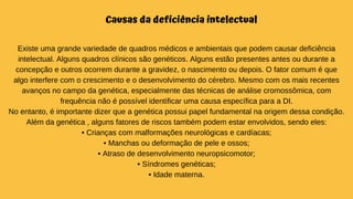Causas da deficiência intelectual
Existe uma grande variedade de quadros médicos e ambientais que podem causar deficiência
intelectual. Alguns quadros clínicos são genéticos. Alguns estão presentes antes ou durante a
concepção e outros ocorrem durante a gravidez, o nascimento ou depois. O fator comum é que
algo interfere com o crescimento e o desenvolvimento do cérebro. Mesmo com os mais recentes
avanços no campo da genética, especialmente das técnicas de análise cromossômica, com
frequência não é possível identificar uma causa específica para a DI.
No entanto, é importante dizer que a genética possui papel fundamental na origem dessa condição.
Além da genética , alguns fatores de riscos também podem estar envolvidos, sendo eles:
• Crianças com malformações neurológicas e cardíacas;
• Manchas ou deformação de pele e ossos;
• Atraso de desenvolvimento neuropsicomotor;
• Síndromes genéticas;
• Idade materna.
 