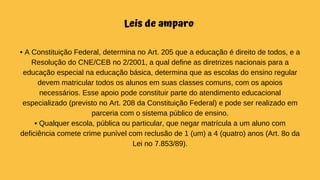 Leis de amparo
• A Constituição Federal, determina no Art. 205 que a educação é direito de todos, e a
Resolução do CNE/CEB no 2/2001, a qual define as diretrizes nacionais para a
educação especial na educação básica, determina que as escolas do ensino regular
devem matricular todos os alunos em suas classes comuns, com os apoios
necessários. Esse apoio pode constituir parte do atendimento educacional
especializado (previsto no Art. 208 da Constituição Federal) e pode ser realizado em
parceria com o sistema público de ensino.
• Qualquer escola, pública ou particular, que negar matrícula a um aluno com
deficiência comete crime punível com reclusão de 1 (um) a 4 (quatro) anos (Art. 8o da
Lei no 7.853/89).
 