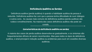 Deficiência Auditiva ou Surdez
Deficiência auditiva (perda auditiva) é quando a habilidade auditiva da pessoa é
reduzida. Deficiência auditiva faz com que a pessoa tenha dificuldade de ouvir diálogos
e outros sons. As causas mais comuns de deficiência auditiva (perda auditiva) são
ruídos e envelhecimento. Na maioria dos casos deficiência auditiva não pode ser
curada.
Características da deficiência auditiva ou surdez
A maioria dos casos de perda auditiva desenvolve-se gradualmente, e os sintomas são
frequentementes difíceis de serem reconhecidos. Mas para todos os tipos de deficiência
auditiva, o sinal principal é redução auditiva ou problemas para ouvir em ocasiões diversas
auditivas.
 