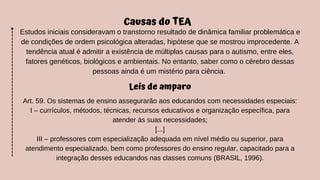 Causas do TEA
Estudos iniciais consideravam o transtorno resultado de dinâmica familiar problemática e
de condições de ordem psicológica alteradas, hipótese que se mostrou improcedente. A
tendência atual é admitir a existência de múltiplas causas para o autismo, entre eles,
fatores genéticos, biológicos e ambientais. No entanto, saber como o cérebro dessas
pessoas ainda é um mistério para ciência.
Leis de amparo
Art. 59. Os sistemas de ensino assegurarão aos educandos com necessidades especiais:
I – currículos, métodos, técnicas, recursos educativos e organização específica, para
atender às suas necessidades;
[...]
III – professores com especialização adequada em nível médio ou superior, para
atendimento especializado, bem como professores do ensino regular, capacitado para a
integração desses educandos nas classes comuns (BRASIL, 1996).
 