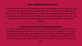 Altas habilidades/superdotação
De maneira geral, eles são compreendidos como a capacidade acima da média do aluno
em uma ou mais áreas específicas combinada com um quociente de inteligência (QI)
entre 40 e 70. As crianças superdotadas e com altas habilidades são também definidas
como aquelas que demonstram uma habilidade ou potencial avançado em uma ou mais
áreas específicas quando comparadas a outras da mesma idade, experiência ou
ambiente.
Características de altas habilidades/superdotação
As crianças superdotadas são, muitas vezes, aprendizes precoces que podem dominar as
habilidades de contagem, leitura e escrita desde bem cedo. Elas poderão ter um amplo
vocabulário, gramática avançada e habilidades comunicativas semelhantes aos adultos.
Eles tendem a ser estudantes autodidatas que podem aprender novas habilidades sob
orientações próprias e que estão sempre curiosos para saber mais sobre o mundo ao seu
redor.
 