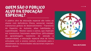 Data: 29/11/2003
QUEM SÃO O PÚBLICO
ALVO DA EDUCAÇÃO
ESPECIAL?
O público alvo da educação especial são todos os
alunos com deficiência (física, sensorial, mental),
transtornos globais do desenvolvimento - Transtorno
do Espectro do Autismo, altas habilidades e
superdotação. Nestes casos e outros, que implicam
em transtornos funcionais específicos (dificuldades
de aprendizagem, transtorno de atenção e
hiperatividade), a educação especial atua de forma
articulada com o ensino comum, orientando para o
atendimento às necessidades educacionais especiais
desses alunos.
 
