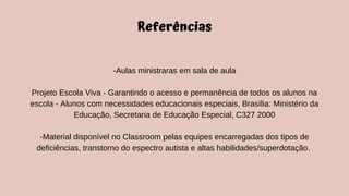 Referências
-Aulas ministraras em sala de aula
Projeto Escola Viva - Garantindo o acesso e permanência de todos os alunos na
escola - Alunos com necessidades educacionais especiais, Brasília: Ministério da
Educação, Secretaria de Educação Especial, C327 2000
-Material disponível no Classroom pelas equipes encarregadas dos tipos de
deficiências, transtorno do espectro autista e altas habilidades/superdotação.
 
