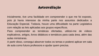 Autoavaliação
Inicialmente, tive uma facilidade em compreender o que me foi exposto,
pois já havia interesse da minha parte nos assuntos dedicados a
Educação Especial. Todavia, houve uma dificuldade na parte Legislativa
com relação as leis aplicadas aos grupos específicos.
Para compreender as temáticas ofertadas, utilizei-me de vídeos
explicativos, artigos, livros didáticos e temáticos para cada área, além das
aulas ministraras.
A partir disso, consegui absorver todos os temas e poderei aplicar em sala
de aula como futura professora e ajudar quem precisa.
 