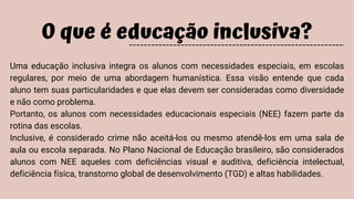 O que é educação inclusiva?
Uma educação inclusiva integra os alunos com necessidades especiais, em escolas
regulares, por meio de uma abordagem humanística. Essa visão entende que cada
aluno tem suas particularidades e que elas devem ser consideradas como diversidade
e não como problema.
Portanto, os alunos com necessidades educacionais especiais (NEE) fazem parte da
rotina das escolas.
Inclusive, é considerado crime não aceitá-los ou mesmo atendê-los em uma sala de
aula ou escola separada. No Plano Nacional de Educação brasileiro, são considerados
alunos com NEE aqueles com deficiências visual e auditiva, deficiência intelectual,
deficiência física, transtorno global de desenvolvimento (TGD) e altas habilidades.
 