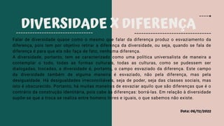 Data: 06/12/2022
DIVERSIDADE X DIFERENÇA
Falar de diversidade quase como o mesmo que falar da diferença produz o esvaziamento da
diferença, pois tem por objetivo retirar a diferença da diversidade, ou seja, quando se fala de
diferença é para que ela não faça de fato, nenhuma diferença.
A diversidade, portanto, tem se caracterizado como uma política universalista de maneira a
contemplar o todo, todas as formas culturais, todas as culturas, como se pudessem ser
dialogadas, trocadas, a diversidade é, portanto, o campo esvaziado da diferença. Este campo
da diversidade também de alguma maneira é esvaziado, não pela diferença, mas pela
desigualdade. Há desigualdades irreconciliáveis, seja de poder, seja das classes sociais, mas
isto é obscurecido. Portanto, há muitas maneiras de esvaziar aquilo que são diferenças que é o
contrário da construção identitária, pois cabe às diferenças: borrá-las. Em relação à diversidade
supõe-se que a troca se realiza entre homens livres e iguais, o que sabemos não existe.
 