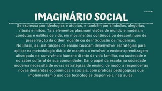 Se expressa por ideologias e utopias, e também por símbolos, alegorias,
rituais e mitos. Tais elementos plasmam visões de mundo e modelam
condutas e estilos de vida, em movimentos contínuos ou descontínuos de
preservação da ordem vigente ou de introdução de mudanças.
No Brasil, as instituições de ensino buscam desenvolver estratégias para
aplicar na metodologia diária de maneira a envolver o ensino-aprendizagem
alicerçado na convivência humana diante da vida familiar, na sociedade e
no saber cultural de sua comunidade. Daí o papel da escola na sociedade
moderna necessita de novas estratégias de ensino, de modo a responder às
novas demandas econômicas e sociais, com práticas pedagógicas que
implementam o uso das tecnologias disponíveis, nas aulas.
IMAGINÁRIO SOCIAL
 