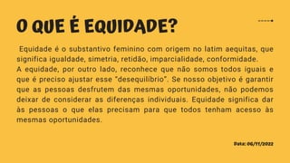 Data: 06/11/2022
O QUE É EQUIDADE?
Equidade é o substantivo feminino com origem no latim aequitas, que
significa igualdade, simetria, retidão, imparcialidade, conformidade.
A equidade, por outro lado, reconhece que não somos todos iguais e
que é preciso ajustar esse “desequilíbrio”. Se nosso objetivo é garantir
que as pessoas desfrutem das mesmas oportunidades, não podemos
deixar de considerar as diferenças individuais. Equidade significa dar
às pessoas o que elas precisam para que todos tenham acesso às
mesmas oportunidades.
 