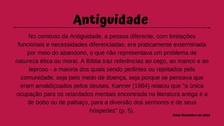 Antiguidade
No contexto da Antiguidade, a pessoa diferente, com limitações
funcionais e necessidades diferenciadas, era praticamente exterminada
por meio do abandono, o que não representava um problema de
natureza ética ou moral. A Bíblia traz referências ao cego, ao manco e ao
leproso - a maioria dos quais sendo pedintes ou rejeitados pela
comunidade, seja pelo medo de doença, seja porque se pensava que
eram amaldiçoados pelos deuses. Kanner (1964) relatou que "a única
ocupação para os retardados mentais encontrada na literatura antiga é a
de bobo ou de palhaço, para a diversão dos senhores e de seus
hóspedes" (p. 5).
Data: Dezembro de 2022
 