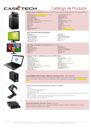 Catálogo de Produtos
Desktop Lenovo TC EDGE 72 Intel Core i5-3470s 2.9Ghz, 4GB, HD 500GB, Windows 7 Pro 64 (3484DMP)
Sistema Operacional: Windows 7 Professional 64 bits (Português)
Interface de Memória: DDR3 SDRAM 1600MHz
Slot de Memória Livre: 1
Slot de Memória Total: 2
Velocidade de Disco (RPM): 7200
Placa de Vídeo: Intel® HD Graphics 2500 (2 saidas: VGA + DVI)
Mem. de Video Compartilhada: Sim
Slot PCI-E x1: 2
Slot PCI-E x16: 1
Saída RJ-45: 1
Mouse: Sim
Cache de Processador (L2): 6MB
Chipset: Intel H61

Disco Rígido Padrão: 500GB SATA
Interface de Disco: SATA
Memória Padrão: 4GB
Mídia Óptica: DVD/RW
Peso (Kg): 7,5
Placa de Rede (Mbps): 10/100/1000
Placa de Som: Integrada
Porta Serial: 01
Porta USB: 06
Processador: Intel Core i5-3470s
Teclado: Sim
Fabricante: LENOVO
Garantia: 1 ano on site (peças e serviços)

AOC LED WIDESCREEN E2050SWN
Widescreen: Sim
Cabo 15 PIN D-SUB: Sim
Resolução Recomendada: 1600 x 900 @ 60 Hz (HD)
Tempo de Resposta (ms): 5
Contraste: 20.000.000:1
Conector 15 PIN D-SUB: Sim
Conector DVI-D: Não

Suporta VESA: Sim
Entrada HDMI: Não
Tamanho da Tela (polegadas): 19,5
Fabricante: AOC-MONITORES
Linha: Monitor LED
Monitor/TV: Não

LED Philips 223V5LSB2 21,5" Tela LED-LCD (223V5LSB2)
Widescreen: Sim
Cabo 15 PIN D-SUB: Sim
Conector 15 PIN D-SUB: Sim
Conector DVI-D: Não
Multimidia: Não
S-Video: Não

Suporta VESA: Sim
Entrada HDMI: Não
Tamanho da Tela (polegadas): 21,5
Fabricante: PHILIPS-MONITORES
Linha: Monitor LED
Monitor/TV: Não

Notebook HP 450 I3-2328M Windows 8 Pro (F2P49LT#AC4)
Bateria Extra: Sim
Conector 15 PIN D-SUB: Sim
WebCam embutida: Sim
Tamanho da Tela (polegadas): 14
Tela Widescreen: Sim
Extensão de Garantia: Opcional
Disco Rígido Padrão: 500GB SATA
Interface de Memória: PC3-12800 DDR3 SODIMM 1600MHz
Mem. de Video Compartilhada: Sim
Memória Padrão: 4GB
Microfone Integrado: Sim

Mouse: TouchPad
Placa de Rede (Mbps): 10/100Mbps
Porta USB: 03
Processador: Intel Core i3-2328M
Saída RJ-45: 1
Sistema Operacional: WINDOWS 8 PRO
Slot de Memória Livre: 1
Slot de Memória Total: 2
Velocidade de Disco (RPM): 7200
Entrada HDMI: Não

NHS NOBREAK MINI III BIVOLT 600VA/b.7Ah/Preto/S.120V - (90.A0.006100)
Autonomia para usuário continuar a trabalhar durante quedas de Energia de curta duração. Proteção contra sobrecarga e curto-circuito,
surtos e picos de tensão, estabilizador que ajusta as tensões altas e baixas instantaneamente para níveis seguros – Garantia 24 meses
balcão

LEITOR DATALOGIC QW2120 LINEAR IMAGER USB PRETO C/ PEDESTAL
- Laser;
- Ultra rápido;
- Muito resistente (resiste qualquer queda de até 1,5m);
- Lê Código de Barras 1D e Boletos Bancários;
- Design ergonômico e bem leve
- Suporte especialmente projetado para o QW2100, que é leve, articulável para usar no lugar de um suporte fixo e também possui “cabeça inclinável” para várias
configurações de ângulo;
- Apresenta o “Ponto Verde”, patenteado exclusivamente pela Datalogic, para feedback de boa leitura diretamente no código;
- Duas opções de interface: USB ou Decodificador de teclado/RS-232;
- Classificação de Vedação de Água e Particular: IP42.

GAVETA INTEGRADORA COM CHAVE - RJ12 NF (8260-5038-9090)
Horizontal, gabinete e gaveta em aço, separador de cédulas e moedas em plástico e acionamento com chaves e
automático pelas impressoras fiscal e cupom.

Casetech Soluções em Gestão | Av. Contorno, 7181 – Lourdes | (31) 3261-3307 | casetech.com.br | contato@casetech.com.br | Página 2 de 4

 