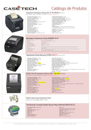 Catálogo de Produtos
Impressora Fiscal Epson Térmica ECF-IF TM-T81FB III (BRC642131)
Nova Geração – Garantia 1 ano balcão – velocidade de impressão de até 150 mm/s
Tecnologia de impressão: Térmica
Largura de impressão (MM): 72 mm
Modo de Impressão: Térmico
Impressão de Logotipo: Sim
Sistema de corte do Papel: guilhotina e serrilha
Fonte de Alimentação: Sim
Interface de comunicação: USB/Serial
Carga de papel: Sim
Easy Load: Sim
Acionamento de Gaveta: Sim
Sensor pouco papel: Sim
Sensor Real Time Clock: Não
Sensor de Tampa Aberta: Sim
Vida útil da guilhotina: 1,5 milhões de cortes

Memória Fita Detalhe MFD: 512MB
Velocidade de impressão (MM/s): 150 mm/s
Largura de Bobina de Papel (MM): 79,5 ± 0,5mm
Diâmetro de Bobina de Papel (MM): 83 mm
Memória Fiscal (Redução Z): 3.500
Código Bidimensional 2D: Não
Suporte de Parede: Não
Cabo: Sim
Código de Barras: UPC-A/E, CODE 39/93/128, EAN 8/13,
ITF, CODABAR, JAN8/13, SÍMBOLOS 2D: PDF417, QR-CODE
Garantia: 12 meses balcão
Peso Bruto (Com Caixa): 2,96
Fabricante: EPSON
Linha: Impressoras Fiscais

Bematech Impressora Fiscal MP4000 TH FI
Velocidade de impressão
Interfaces
Guilhotina
Alimentação Externa
Acionamento de gaveta
Acionamento de guilhotina
Memória Fita Detalhe (MFD)
Sensores
Carga de papel
Lacração do cartucho fiscal
Memória Fiscal (MF)
Código de barras

250 mm/s - máx. para modo texto
1 USB e 2 Seriais RS-232 (1 reservada para o fisco)
3 milhões de cortes
100 a 240 Vac @ 50 a 60 Hz
01 saída RJ-11
Corte total e parcial (default)
1 GB
Fim de papel, Próximo de fim de papel, Tampa aberta, Guilhotina, Tamper (base fiscal) e Temperatura da cabeça de impressão.
Drop in / Easy load
Cartucho fiscal e mecanismo impressor independentes (permite a troca do mecanismo sem a necessidade de rompimento do lacre)
1 MB - permitindo 3350 Reduções Z (9 anos)
EAN-13/8, CODE 39, CODE 93, CODE 128, ITF, CODEBAR, UPC-A/E, ISBN, MSI, PLESSEY, PDF-417

Impressora Fiscal Daruma FS700 MACH1 (624071211300 SP)
Tecnologia de impressão: Térmica
Largura de impressão (MM): 72 mm
Modo de Impressão: Térmico
Impressão de Logotipo: Sim
Sistema de corte do Papel: serrilha
Fonte de Alimentação: Fonte Externa, chaveada
Interface de comunicação: USB/Serial
Carga de papel: Sim
Easy Load: Sim
Acionamento de Gaveta: Sim
Sensor pouco papel: Sim

Sensor Real Time Clock: Sim
Sensor de Tampa Aberta: Sim
Memória Fita Detalhe MFD: 256MB
Velocidade de impressão (MM/s): 150 mm/s
Largura de Bobina de Papel (MM): Regulável 76mm, 80mm, e 82,5
Diâmetro de Bobina de Papel (MM): 102 mm
Memória Fiscal (Redução Z): 3.351
Código Bidimensional 2D: Não
Cabo: Serial e USB
Código de Barras: EAN8, EAN13, Standard 2 of 5, Interleaved 2 of 5, Code11, Code39,
Code93, Code128, UPC-A, CODABAR, MSI
Garantia: 1 ano balcão

EPSON TM-T20 Impressora Térmica USB – não fiscal (C31CB10021)
Nova Geração – Garantia 2 anos balcão – velocidade de impressão de até 150 mm/s
Tecnologia de impressão: Térmica
Largura de impressão (MM): 72 mm
Modo de Impressão: Térmico
Impressão de Logotipo: Sim
Sistema de corte do Papel: guilhotina e serrilha
Fonte de Alimentação: Sim
Interface de comunicação: Serial
Easy Load: Sim
Acionamento de Gaveta: Não
Sensor pouco papel: Não
Sensor Real Time Clock: Não
Sensor de Tampa Aberta: Não
Buzzer de sinalização: não

Vida útil da guilhotina: 1,5 milhões de cortes
Velocidade de impressão (MM/s): 150 mm/s
Largura de Bobina de Papel (MM): 57/80 mm
Diâmetro de Bobina de Papel (MM): 102 mm
Código Bidimensional 2D: Sim
Código de Barras: UPC-A/E, CODE 39/93/128, EAN 8/13, ITF, CODABAR, JAN8/13,
SÍMBOLOS 2D: PDF417, QR-CODE
Suporte de Parede: Sim
Cabo: Serial RS232 (cabo incluso)
Garantia: 2 anos
Peso Bruto (Com Caixa): 2,5
Fabricante: EPSON
Linha: Impressoras Não Fiscais

Bobina Térmica para Impressora Fiscal
Caixa com 30 unidades 80mm x 40 m

Terminal de Consulta Gertec Busca Preço Ethernet (004.0747.2)
Tecnologia de Leitura: Unidirecional
Cor: Grafite
Indicadores de Leitura: Sonoro
Entrada USB: Não
Portátil: Não
Com Fio: Sim
Acompanha Software: Sim
Leitor de Cartões: Não

Peso: 425g
Fonte: Externa bivolt 110v/220v automática
Velocidade de Varredura: Não se aplica
Garantia: 12 meses
Dimensões (L x A x P): 180x157x112mm
Peso Bruto (Com Caixa): 0,9
Fabricante: GERTEC
Linha: Terminais de Consulta

Casetech Soluções em Gestão | Av. Contorno, 7181 – Lourdes | (31) 3261-3307 | casetech.com.br | contato@casetech.com.br | Página 3 de 4

 