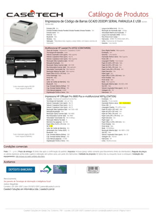 Catálogo de Produtos
Impressora de Código de Barras GC420 203DPI SERIAL PARALELA E USB

(GC420-

1005A0-000)
Entrada USB: Sim
Entrada Paralela Entrada Paralela Entrada Paralela Entrada Paralela: Sim
Entrada Serial: Sim
Ethernet: Não
Bluetooth: Não
Wireless: Não
Aplicação: "Manufatura leve, logística, varejo médio, com baixos volumes de
impressão "

Largura de Mídia (mm): 104 mm
Resolução de impressão (dpi): 203dpi
Velocidade Máxima de Impressão: 4"
Largura de impressão (MM): 104mm
Peso Bruto (Com Caixa): 1
Fabricante: ZEBRA TECHNOLOGIES INTL.
Linha: Impressoras de Etiquetas
Garantia: 1 ano balcão

Multifuncional HP Laserjet Pro M1132 (CE847A#696)

Custo impressão página R$ 0,09
Toner original (CE285AF)

Tipos de Funções: Impressora / Copiadora / Scann
Tecnologia de Impressão: Laser
Velocid. Impressão Color (ppm): Não suporta
Velocid. Copiadora Preto (cpm): Até 18
Velocid. Copiadora Color (cpm): Não Suporta
Resolução Máx.Copiadora (dpi): Até 600
Redução/Ampliação: Sim
Resolução Óptica Scanner (dpi): Até 1200
Res.Interpolada Scanner (dpi): Não aplicado
Velocidade Transmissão Fax: Não Suporta
Resolução Máxima Fax (dpi): Não suporta
Papel Ofício 9 (215 x 315 mm): Sim
Porta Pictbridge: Não
Porta FIH: Não
Wi-Fi: Não
Leitor de Cartão de Memória: Não
Bluetooth: Não
Cap. Entrada Máxima (folhas): 150
Cap. Entrada Padrão (folhas): 150
Ciclo Mensal (páginas): 8.000
Digitalização Frente e Verso: Não

Disco Rígido Padrão: Não suporta
Envelopes: Sim
Garantia: 1 ano balcão
Impressão frente e verso: Não Suporta
Porta USB: 01
Linguagem Padrão: Host-based
Papel A3 (420 x 297 mm): Não
Papel A4 (210 x 297 mm): Sim
Papel A5 (148 x 210 mm): Sim
Papel Carta (216 x 279 mm): Sim
Papel Executivo: Sim
Papel Legal: Sim
Papel Ofício 2 (216 x 330 mm): Sim
Porta Paralela: Não
Porta Serial: Não
Rede: Não Suporta
Resolução Máxima (dpi): Até 600 x 600
Slot EIO: Não
Velocid. Impressão Preto (ppm): Até 18
Voltagem (V): 110
Fabricante: HP

Impressora HP Officejet Pro 8600 Plus e-multifuncional N911g (CM750A)

Custo impressão página R$ 0,05
Toner original (CN045AL)

Funções: Impressora/Copiadora/Scanner/Fax
Tecnologia de Impressão: Jato de Tinta
Velocid. Impressão Color (ppm): Até 35
Velocid. Copiadora Preto (cpm): Até 35
Velocid. Copiadora Color (cpm): Até 35
Resolução Máx.Copiadora (dpi): Até 1200 x 600
Redução/Ampliação: Sim
Resolução Óptica Scanner (dpi): Até 4800
Res.Interpolada Scanner (dpi): Até 4800
Velocidade Transmissão Fax: Até 33.6Kbps
Resolução Máxima Fax (dpi): 0
Memória Fax (páginas): Até 100
Papel Ofício 9 (215 x 315 mm): Sim
Wi-Fi: 01
Leitor de Cartão de Memória: Sim
Alimentador Aut. Folhas (ADF): 50
Bluetooth: Não
Cap. Entrada Máxima (folhas): 500
Cap. Entrada Padrão (folhas): 250
Ciclo Mensal (páginas): 25.000
Digitalização Frente e Verso: Não

Envelopes: Sim
Garantia: 01 ano balcão
Impressão frente e verso: Sim - Automático
Porta USB: 01
Linguagem Padrão: PCL3/PCL3 GUI
Papel A3 (420 x 297 mm): Não
Papel A4 (210 x 297 mm): Sim
Papel A5 (148 x 210 mm): Sim
Papel Carta (216 x 279 mm): Sim
Papel Executivo: Sim
Papel Legal: Sim
Papel Ofício 2 (216 x 330 mm): Sim
Porta Paralela: Não
Porta Serial: Não
Rede: 10/100Mbps
Resolução Máxima (dpi): Até 4800 x 1200
Slot EIO: Não
Velocid. Impressão Preto (ppm): Até 35
Voltagem (V): 110/220
Fabricante: HP
Linha: Multifuncionais

Condições comerciais
Frete: CIF – grátis | Prazo de entrega: 03 (três) dias após a confirmação do pedido | Impostos: Inclusos (preço válido somente para faturamento direto do distribuidor) | Reajuste de preços:
os valores expressos acima estão sujeitos à alteração sem prévio aviso, por parte dos fabricantes | Validade da proposta: 02 (dois) dias ou enquanto durar os estoques | Instalação dos
equipamentos: não incluso no valor unitário dos itens.

Aceitamos

Atenciosamente,
Seu parceiro de Tecnologia de Informação e Inteligência Fiscal!
Joelson Magalhães
Contatos: (31) 3261-3307 | claro (31) 8212-0391 | joelson@casetech.com.br

Casetech Soluções em Informática Ltda. | casetech.com.br

Casetech Soluções em Gestão | Av. Contorno, 7181 – Lourdes | (31) 3261-3307 | casetech.com.br | contato@casetech.com.br | Página 4 de 4

 