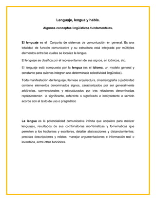 Lenguaje, lengua y habla.
Algunos conceptos lingüísticos fundamentales.
El lenguaje es el Conjunto de sistemas de comunicación en general. Es una
totalidad de función comunicativa y su estructura está integrada por múltiples
elementos entre los cuales se localiza la lengua.
El lenguaje se clasifica por el representamen de sus signos, en icónicos, etc.
El lenguaje está compuesto por la lengua (es el idioma, un modelo general y
constante para quienes integran una determinada colectividad lingüística).
Toda manifestación del lenguaje, llámese arquitectura, cinematografía o publicidad
contiene elementos denominados signos, caracterizados por ser generalmente
arbitrarios, convencionales y estructurados por tres relaciones denominadas
representamen o significante, referente o significado e interpretante o sentido
acorde con el texto de uso o pragmático
La lengua es la potencialidad comunicativa infinita que adquiere para matizar
lenguajes, resultados de sus combinatorias morfematicas y fomematicas que
permiten a los hablantes y escritores, detallar abstracciones y distanciamientos;
precisas descripciones y relatos; manejar argumentaciones e información real o
inventada, entre otras funciones.
 