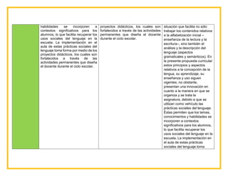 habilidades se incorporen a
contextos significativos para los
alumnos, lo que facilita recuperar los
usos sociales del lenguaje en la
escuela. La implementación en el
aula de estas prácticas sociales del
lenguaje toma forma por medio de los
proyectos didácticos, los cuales son
fortalecidos a través de las
actividades permanentes que diseña
el docente durante el ciclo escolar.
proyectos didácticos, los cuales son
fortalecidos a través de las actividades
permanentes que diseña el docente
durante el ciclo escolar.
situación que facilita no sólo
trabajar los contenidos relativos
a la alfabetización inicial –
enseñanza de la lectura y la
escritura–, sino también el
análisis y la descripción del
lenguaje (aspectos
gramaticales y semánticos). En
la presente propuesta curricular
estos principios y aspectos
relativos a la concepción de la
lengua, su aprendizaje, su
enseñanza y uso siguen
vigentes; no obstante,
presentan una innovación en
cuanto a la manera en que se
organiza y se trata la
asignatura, debido a que se
utilizan como vehículo las
prácticas sociales del lenguaje.
Éstas permiten que los temas,
conocimientos y habilidades se
incorporen a contextos
significativos para los alumnos,
lo que facilita recuperar los
usos sociales del lenguaje en la
escuela. La implementación en
el aula de estas prácticas
sociales del lenguaje toma
 