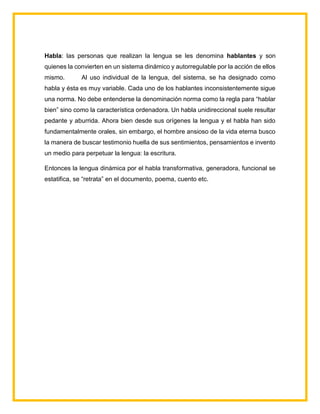Habla: las personas que realizan la lengua se les denomina hablantes y son
quienes la convierten en un sistema dinámico y autorregulable por la acción de ellos
mismo. Al uso individual de la lengua, del sistema, se ha designado como
habla y ésta es muy variable. Cada uno de los hablantes inconsistentemente sigue
una norma. No debe entenderse la denominación norma como la regla para “hablar
bien” sino como la característica ordenadora. Un habla unidireccional suele resultar
pedante y aburrida. Ahora bien desde sus orígenes la lengua y el habla han sido
fundamentalmente orales, sin embargo, el hombre ansioso de la vida eterna busco
la manera de buscar testimonio huella de sus sentimientos, pensamientos e invento
un medio para perpetuar la lengua: la escritura.
Entonces la lengua dinámica por el habla transformativa, generadora, funcional se
estatifica, se “retrata” en el documento, poema, cuento etc.
 