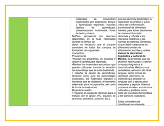 materiales se encuentran
organizados por asignatura, bloque
y aprendizaje esperado; incluyen
objetos de aprendizaje,
presentaciones multimedia, libros
de texto y videos.
B).Para aprovechar los recursos
disponibles en el Aula Telemática
durante el tiempo de
clase, es necesario que el docente
considere en todos los campos de
formación, los siguientes
momentos:
Previamente
•Revisar los programas de estudios y
ubicar el aprendizaje esperado.
•Revisar los materiales educativos que
pueden utilizarse durante la situación
de aprendizaje que se esté diseñando.
• Diseñar la sesión de aprendizaje,
teniendo como guía los aprendizajes
esperados, los materiales digitales o
impresos que se utilizarán, el momento
adecuado para incorporarlos, así como
la forma de evaluación.
Durante la sesión:
• Preparar el equipo de cómputo para el
trabajo con el grupo (PC, equipos de
alumnos, proyector, pizarrón, etc.).
que los alumnos desarrollen su
capacidad de análisis y juicio
crítico de la información,
proveniente de diferentes
fuentes, para tomar decisiones
de manera informada,
razonada y referida a los
intereses colectivos y las
normas en distintos contextos,
lo que debe sustentarse en
diferentes fuentes de
información, escritas y orales.
Valorar la diversidad
lingüística y cultural de
México. Se pretende que los
alumnos reconozcan y valoren
la riqueza lingüística e
intercultural de México y sus
variedades, así como de otras
lenguas, como formas de
identidad. Asimismo, se
pretende que empleen el
lenguaje oral y escrito para
interpretar y explicar diversos
procesos sociales, económicos,
culturales y políticos como
parte de la cultura democrática
y del ejercicio ciudadano.
Estas competencias
constituyen un referente
 
