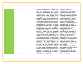 acertada interpretación y sentido de lo
que leen. Igualmente, se pretende
desarrollar habilidades para producir
textos creativos y de interés del propio
alumno, en los cuales exprese lo que
siente y piensa, y construya fantasías y
realidades a partir de modelos literarios.
Ámbito de Participación social: Todo
ser humano es sujeto de derecho desde
el momento mismo de su nacimiento.
La participación civil, social y política se
corresponde con tres modos de ejercer
la ciudadanía; por eso, es legítimo
formar a los alumnos como ciudadanos.
La Educación Básica debe estar
dirigida a hacer de ellos personas
responsables y capaces de participar
en la construcción de la sociedad. En el
ámbito de la participación social, las
prácticas sociales del lenguaje tienen
como propósito ampliar los espacios de
incidencia de los alumnos y favorecer el
desarrollo de otras formas de
comprender el mundo y actuar en él.
Por eso, se han integrado diversas
prácticas relacionadas con la lectura y
el uso de documentos administrativos y
legales, así como otras que implican la
expresión y defensa de la opinión
personal y la propuesta de soluciones a
los problemas que analizan.
Asimismo, la lectura
dramatizada de una obra, una
práctica común en el teatro,
resulta de sumo provecho para
que los alumnos se involucren
y entiendan el complicado
proceso de dar voz a un texto.
Con el propósito de que los
alumnos se acerquen a la
diversidad cultural y lingüística,
se propone leer obras de
diferentes periodos históricos
del español y la literatura
hispanoamericana. Sin
embargo, no se trata de que
reconstruyan la historia de la
lengua y la literatura, sino de
propiciar un acercamiento a
otros modos de ser de la
lengua, los textos y los valores
culturales. Así, por ejemplo, la
lectura de los cuentos de
diferentes periodos históricos
permite entrar en contacto con
otros pueblos
hispanohablantes, y sirve de
apoyo para reflexionar sobre la
diversidad del español.
Asimismo, se pretende una
aproximación del alumno a la
lectura mediante el
 