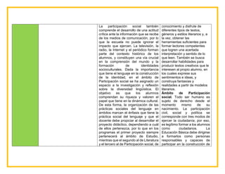 La participación social también
comprende el desarrollo de una actitud
crítica ante la información que se recibe
de los medios de comunicación, por lo
que la escuela no puede ignorar el
impacto que ejercen. La televisión, la
radio, la Internet y el periódico forman
parte del contexto histórico de los
alumnos, y constituyen una vía crucial
en la comprensión del mundo y la
formación de identidades
socioculturales. Dada la importancia
que tiene el lenguaje en la construcción
de la identidad, en el ámbito de
Participación social se ha asignado un
espacio a la investigación y reflexión
sobre la diversidad lingüística. El
objetivo es que los alumnos
comprendan su riqueza y valoren el
papel que tiene en la dinámica cultural.
De esta forma, la organización de las
prácticas sociales del lenguaje en
ámbitos marcan el énfasis que tiene la
práctica social del lenguaje y que el
docente debe propiciar al desarrollar el
proyecto didáctico, dependiendo a cuál
de ellos pertenezca, por lo que en los
programas el primer proyecto siempre
pertenecerá al ámbito de Estudio,
mientras que el segundo al de Literatura
y el tercero al de Participación social, de
conocimiento y disfrute de
diferentes tipos de textos,
géneros y estilos literarios y, a
la vez, obtener las
herramientas suficientes para
formar lectores competentes
que logren una acertada
interpretación y sentido de lo
que leen. También se busca
desarrollar habilidades para
producir textos creativos que le
interesen al propio alumno, en
los cuales exprese sus
sentimientos e ideas, y
construya fantasías y
realidades a partir de modelos
literarios.
Ámbito de Participación
social. Todo ser humano es
sujeto de derecho desde el
momento mismo de su
nacimiento. La participación
civil, social y política se
corresponde con tres modos de
ejercer la ciudadanía; por eso,
es legítimo formar a los alumnos
como ciudadanos. La
Educación Básica debe dirigirse
a formarlos como personas
responsables y capaces de
participar en la construcción de
 