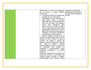 diferenciado, es decir, los integrantes
de un grupo o equipo realizan
actividades
 Los equipos habrán de integrarse de
acuerdo con las condiciones y
 posibilidades que se presenten en
cada grupo, salón y escuela.
Diferentes, pero coordinadas para el
logro de una tarea; por ejemplo,
asumir roles simultáneos para
dictar, escribir y corregir un texto.
Aquí, la capacidad de coordinación
del docente es fundamental, ya que
deberá dar instrucciones precisas y
monitorear, de manera simultánea,
el trabajo de todos los equipos.
• Trabajo individual. Resulta útil para
evaluar las posibilidades reales de los
alumnos al leer o escribir un texto y
conocer sus estilos y formas de
trabajar. Las respuestas individuales de
los alumnos también pueden
aprovecharse para iniciar la ejecución
de estrategias para resolver un
problema o, posteriormente, para
confrontar estrategias en el trabajo
colectivo.
Si bien se pretende que a lo largo de la
educación primaria y secundaria los
alumnos tengan muchas y variadas
oportunidades para elaborar textos
programas se presentan
elementos mínimos que el
docente debe considerar al
hacerla.
 