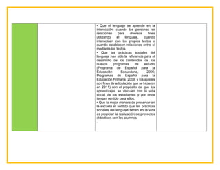 • Que el lenguaje se aprende en la
interacción: cuando las personas se
relacionan para diversos fines
utilizando el lenguaje, cuando
interactúan con los propios textos o
cuando establecen relaciones entre sí
mediante los textos.
• Que las prácticas sociales del
lenguaje han sido la referencia para el
desarrollo de los contenidos de los
nuevos programas de estudio
(Programa de Español para la
Educación Secundaria, 2006;
Programas de Español para la
Educación Primaria, 2009; y los ajustes
con fines de articulación que se hicieron
en 2011) con el propósito de que los
aprendizajes se vinculen con la vida
social de los estudiantes y por ende
tengan sentido para ellos.
• Que la mejor manera de preservar en
la escuela el sentido que las prácticas
sociales del lenguaje tienen en la vida
es propiciar la realización de proyectos
didácticos con los alumnos.
.
 