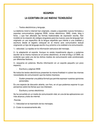 RESUMEN
LA ESCRITURA EN LAS NUEVAS TECNOLOGÍAS
- Textos electrónicos y lenguaje.
La telefonía móvil e internet han originado, creado y expandido nuevos formatos y
soportes comunicativos (páginas WEB, correo electrónico, SMS, chats, blog o
foros…) que han afectado las formas tradicionales de expresión escrita. Han
incidido en la creación de códigos singulares para los nuevos usos de lenguaje han
originado un uso específico de la lengua española que intenta a una oralidad y
escritura desde el registro coloquial en el mismo acto comunicativo textual
originando un tipo de lenguaje escrito muy próximo a la oralidad a la comunicación.
1.- velocidad. La rapidez en la información estructura del mensaje.
2.- la adaptación al soporte. Aunque no exista impedimento alguno y podamos
escribir de la misma manera en el correo electrónico, el chat el blog o el SMS, es
evidente que cada uno de los dichos medios de comunicación está condicionado
por diferentes factores.
3.- esquema en potencia. Mucha información en un soporte pequeño (un poco
espacio).
- Escritura y páginas WEB
No todos los textos electrónicos presentan la misma finalidad ni cubren las mismas
necesidades de comunicación que los textos impresos.
- Suelen presentar una plática formal que permite expresar nuestras opiniones
personales.
Es una especie de discusión abierta, con foro, en el que podemos exponer lo que
pensemos sobre los femas que nos interesen.
- Escritura y correo electrónico
Se ha convertido en un medio de comunicación vital, en una de las aplicaciones con
más alcance y éxito de internet.
Permite:
1.- Velocidad en la trasmisión de los mensajes.
2.- Coste no excesivamente alto.
 