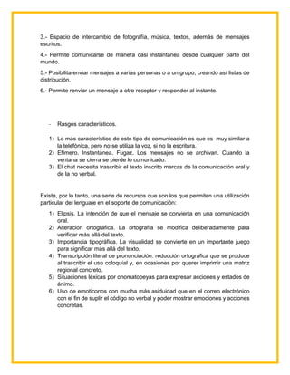3.- Espacio de intercambio de fotografía, música, textos, además de mensajes
escritos.
4.- Permite comunicarse de manera casi instantánea desde cualquier parte del
mundo.
5.- Posibilita enviar mensajes a varias personas o a un grupo, creando así listas de
distribución.
6.- Permite renviar un mensaje a otro receptor y responder al instante.
- Rasgos característicos.
1) Lo más característico de este tipo de comunicación es que es muy similar a
la telefónica, pero no se utiliza la voz, si no la escritura.
2) Efímero. Instantánea. Fugaz. Los mensajes no se archivan. Cuando la
ventana se cierra se pierde lo comunicado.
3) El chat necesita trascribir el texto inscrito marcas de la comunicación oral y
de la no verbal.
Existe, por lo tanto, una serie de recursos que son los que permiten una utilización
particular del lenguaje en el soporte de comunicación:
1) Elipsis. La intención de que el mensaje se convierta en una comunicación
oral.
2) Alteración ortográfica. La ortografía se modifica deliberadamente para
verificar más allá del texto.
3) Importancia tipográfica. La visualidad se convierte en un importante juego
para significar más allá del texto.
4) Transcripción literal de pronunciación: reducción ortográfica que se produce
al trascribir el uso coloquial y, en ocasiones por querer imprimir una matriz
regional concreto.
5) Situaciones léxicas por onomatopeyas para expresar acciones y estados de
ánimo.
6) Uso de emoticonos con mucha más asiduidad que en el correo electrónico
con el fin de suplir el código no verbal y poder mostrar emociones y acciones
concretas.
 