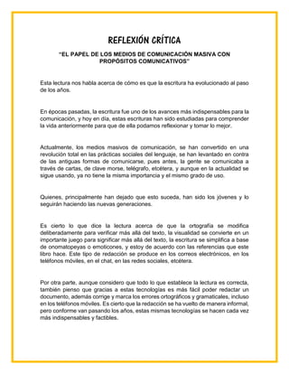 REFLEXIÓN CRÍTICA
“EL PAPEL DE LOS MEDIOS DE COMUNICACIÓN MASIVA CON
PROPÓSITOS COMUNICATIVOS”
Esta lectura nos habla acerca de cómo es que la escritura ha evolucionado al paso
de los años.
En épocas pasadas, la escritura fue uno de los avances más indispensables para la
comunicación, y hoy en día, estas escrituras han sido estudiadas para comprender
la vida anteriormente para que de ella podamos reflexionar y tomar lo mejor.
Actualmente, los medios masivos de comunicación, se han convertido en una
revolución total en las prácticas sociales del lenguaje, se han levantado en contra
de las antiguas formas de comunicarse, pues antes, la gente se comunicaba a
través de cartas, de clave morse, telégrafo, etcétera, y aunque en la actualidad se
sigue usando, ya no tiene la misma importancia y el mismo grado de uso.
Quienes, principalmente han dejado que esto suceda, han sido los jóvenes y lo
seguirán haciendo las nuevas generaciones.
Es cierto lo que dice la lectura acerca de que la ortografía se modifica
deliberadamente para verificar más allá del texto, la visualidad se convierte en un
importante juego para significar más allá del texto, la escritura se simplifica a base
de onomatopeyas o emoticones, y estoy de acuerdo con las referencias que este
libro hace. Este tipo de redacción se produce en los correos electrónicos, en los
teléfonos móviles, en el chat, en las redes sociales, etcétera.
Por otra parte, aunque considero que todo lo que establece la lectura es correcta,
también pienso que gracias a estas tecnologías es más fácil poder redactar un
documento, además corrige y marca los errores ortográficos y gramaticales, incluso
en los teléfonos móviles. Es cierto que la redacción se ha vuelto de manera informal,
pero conforme van pasando los años, estas mismas tecnologías se hacen cada vez
más indispensables y factibles.
 