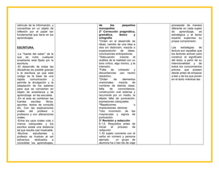 vehículo de la información, y
convertirse en un objeto de
reflexión por el papel tan
fundamental que tiene en los
aprendizajes.
ESCRITURA.
-La ‘‘fuente del saber’’ de la
que se nutre cualquier
enseñante está fijada por la
escritura.
-El desarrollo de todas las
disciplinas es posible gracias
a la escritura ya que este
código es la base de una
rápida comunicación y
permite la divulgación y la
adaptación de los saberes
para que se conviertan en
objeto de enseñanza y de
aprendizaje en las escuelas.
-En el aula se combinan las
fuentes escritas: libros,
apuntes, textos de consulta
etc. Con las explicaciones
orales del profesor o
profesora y con alteraciones
orales.
-Entre los usos orales más o
menos coloquiales y los
escritos existe una distancia
tal que resulta casi insalvable.
-Muchos estudiantes y
profesor se frustran al ver
esfuerzos, dedicados a
consolidar los aprendizajes,
de los pequeños
monopolios
2° Corrección pragmática,
gramática, léxico y
ortografía
*Orden en el desarrollo de
ideas: cambio de una idea a
otra sin distinción, mezcla o
superposición de ideas,
conclusiones anticipadoras.
*Adecuación: mezcla el
análisis de la realidad con un
tono crítico, algo irónico, y la
intensión.
*Falta de cohesión y
discordancias: uso neutro
resolutivo.
*Orden de elementos
oracionales: mezcla de
nombres de distinta clase,
falta de concordancia,
construcción oral extensa y
recurrente por un medio, la
elipsis falta de puntuación,
expresiones coloquiales.
*Repeticiones o
imprecisiones: eliminar.
*Uso incorrecto: de las
mayúsculas y signos de
puntuación.
3° Revisión y redacción
6.1.5. Requisitos antes de
iniciar el proceso de
redacción
1.-El sujeto concierta con el
verbo en número y persona
ejemplo: un grupo de
alumnos ha o han ido de viaje
procesada de manera
diferente en cada sujeto
de aprendizaje, es
estratégica y el lector
experto supervisa su
propia comprensión.
Las estrategias de
lectura son aquellas que
los lectores activan para
construir el significado
del texto, a partir de su
intencionalidad y de
todos los conocimientos
previos que poseen
desde antes de empezar
a leer y de los que ponen
en el texto mientras lee.
 