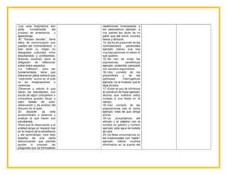 -Los usos lingüísticos son
parte fundamental del
proceso de enseñanza y
aprendizaje.
-El ‘‘fracaso escolar’’, tiene
fallos de comunicación que
pueden ser momentáneos o
bien tener su origen en
desajustes culturales entre
estudiantado y profesorado.
Quienes enseñan tiene la
obligación de reflexionar
sobre estos aspectos.
-La ‘‘reflexión’’, para ser
fundamentada, tiene que
basarse en datos sobre lo que
‘‘realmente’’ ocurre en el aula
no en imaginaciones o
creencias.
-Observar y valorar lo que
hacen los estudiantes, con
ayuda de algún compañero o
compañera pueden llevar a
cabo tareas de auto-
observación y de análisis del
discurso en el aula.
-El docente ya está
acostumbrado a observar y
analizar lo que hacen sus
estudiantes.
-Para que la observación y el
análisis tenga un impacto real
en la mejora de la enseñanza
y del aprendizaje, hará falta
dotarlos de una cierta
estructuración que permita
ayudar a precisar las
preguntas que se formulaban
repeticiones innecesarias y
los pleonasmos ejemplo: a
mis padres les dices de mi
parte que les envío muchos
besos y abrazos.
14.-Se ha de prescindir de las
connotaciones personales
ejemplo: pienso que hay
muchas personas no saben lo
que quieren.
15.-Se han de evitar las
expresiones cacofónicas
ejemplo: pretendía persuadir
con escasos argumentos.
16.-Uso correcto de los
pronombres y de las
partículas interrogativas
ejemplo: no le molesta que le
diga piropos.
17.-Evitar el uso de infinitivos
al comienzo de frase ejemplo:
deciros que mañana estoy
invitado a una fiesta en el
campo.
18.-Uso correcto de las
preposiciones tras el verbo
ejemplo: trata de que venga
pronto.
19.-La concordancia del
articulo y el adjetivo con el
nombre en género y número
ejemplo: esta agua de botella
es cara.
20.-La falsa concordancia en
las impersonales con “haber”
ejemplo: habían muchos
aficionados en la puerta del
 