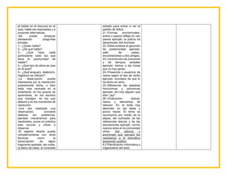 al hablar en el discurso en el
aula, hallar las respuestas y a
proponer alternativas.
-Se puede empezar
planteando preguntas
simples:
1.- ¿Quién habla?
2.- ¿De qué habla?
3.- ¿Qué hace cada
participante cada vez que
tiene la oportunidad de
hablar?
4.- ¿Qué tipo de clima se crea
en el aula?
5.- ¿Qué lengua/s, dialecto/s,
registro/s se utiliza/n?
-La observación puede
interesarse por la interacción
propiamente dicha, o bien
estar más centrada en el
enseñante, en los grupos de
aprendices, en los escritos
que manejan, en los que
elabora y en los momentos de
resolución.
-Una vez realizada una
observación, conviene
detectar los problemas,
plantear mecanismos para
resolverlos, poner en práctica
este recurso y volver a
observar.
-El registro directo puede
complementarse con otras
técnicas como la
transcripción de algún
fragmento grabado, las notas,
el diario de clase, el contraste
estadio para entrar a ver el
partido de fútbol.
21.-Formas pronominales:
activa o pasiva refleja en vez
pasiva ejemplo: la policía ha
desactivado dos bombas.
22.-Debe evitarse el gerundio
de posterioridad ejemplo:
salió de paseo,
encontrándose a dos amigos.
23.-Incorrección de oraciones
y de tiempos verbales
ejemplo: iremos a las horas
que no hay gente.
24.-Presencia o ausencia de
nexos según el tipo de verbo
ejemplo: acordaos de que lo
ha dicho en serio.
25.-Diferenciar las palabras
homónimas y parónimas
ejemplo: ahí hay alguien que
dice “¡ay!”.
26.-Ordenacion textual:
nexos y elementos de
relación. En el texto hay
desorden en las ideas y
pocos nexos. El tema se
recompone por medio de la
elipsis, del contraste, de las
referencias léxicas y de las
asociaciones ejemplo: corren
nuevos aires en la comunidad
china. Del silencio y
anonimato que siempre les
caracterizo a la dramática
exposición pública.
6.2 Planificación informativa y
organizativa del texto
 