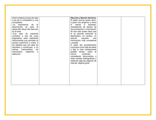 entre nuestros puntos de vista
y los de un compañero o una
compañera.
-La importancia de la
observación es para el
desarrollo eficaz del discurso
en el aula.
-Con esto se pretende
contribuir a que los usos
lingüísticos sean realmente
instrumentos que permitan el
acceso autónomo y crítico a
los saberes que con ellos se
expresan y construyen, y no
menos instrumentos de
transmisión, repetición y
selección.
Elección y fijación del tema.
El saber que se quiere decir,
a quién nos dirigimos y cómo
lo vamos a expresar,
necesitamos de tiempo de
documentación e información
de otro esto quiere decir que
lo se permite transmitir al
destinatario, en cambio, un
artículo requiere una
información más consistente
y amplia.
A partir del procedimiento
conocidos como liste de ideas
a fijar lo más certeramente
posible temas, sobre el
mismo contenido ,
consultando documentos u
otras fuentes bibliográficas y
visitando algunas páginas de
internet, dejarse guiar
 