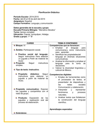 Planificación Didáctica
Periodo Escolar: 2014-2015
Fecha: del 20 al 30 de abril del 2015
Asignatura: Español
Campo Formativo: Lenguaje y comunicación
Datos generales de la escuela y grupo
Escuela Primaria Bilingüe: “Marcelino Dávalos”
Turno: tiempo completo.
Ubicación: Capula, Ixmiquilpan, Hidalgo.
Grado y grupo: 1º “B”
CURSO TEMA O CONTENIDO
Bloque: IV
Ámbito: Participación social.
Practica social del lenguaje:
Seguir instructivos Para elaborar
un juguete a Partir de material de
reuso
Proyecto: Seguir instructivos
simples.
Tipo de texto: Instructivo.
Propósito didáctico: Seguir
instructivos para elaborar un
juguete a partir de material de
reuso.
Propósito comunicativo: Exponer
los juguetes y compartirlos con el
resto de grupo.
Producto: Exposición de los
juguetes y explicación oral del
proceso de elaboración.
Estándares:
Competencias que se favorecen:
 Emplear el lenguaje para
comunicarse y como instrumento
para aprender.
 Identificar las propiedadesdel
lenguaje en diversas situaciones
comunicativas.
 Analizar la información y emplear el
lenguaje para la toma de
decisiones.
 Valorar la diversidad lingüística y
cultural de México.
Competencias digitales:
 Empleo de herramientas como
el procesador de textos, el
presentador de diapositivas y
las redes sociales
Comunicación y colaboración.
 Interpretar y representar
fenómenos y procesos
naturales.
 Analizar textos que fortalezcan
la construcción del lenguaje
científico.
Aprendizajes esperados:
 