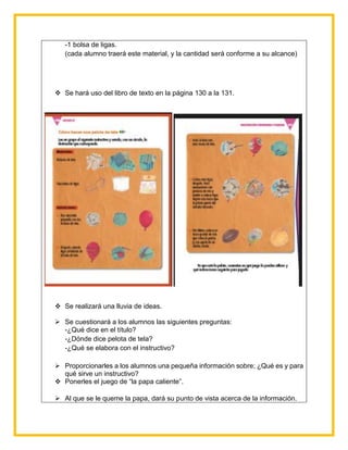 -1 bolsa de ligas.
(cada alumno traerá este material, y la cantidad será conforme a su alcance)
 Se hará uso del libro de texto en la página 130 a la 131.
 Se realizará una lluvia de ideas.
 Se cuestionará a los alumnos las siguientes preguntas:
-¿Qué dice en el título?
-¿Dónde dice pelota de tela?
-¿Qué se elabora con el instructivo?
 Proporcionarles a los alumnos una pequeña información sobre; ¿Qué es y para
qué sirve un instructivo?
 Ponerles el juego de “la papa caliente”.
 Al que se le queme la papa, dará su punto de vista acerca de la información.
 