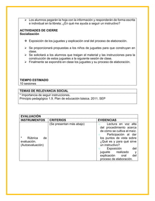  Los alumnos pegarán la hoja con la información y responderán de forma escrita
e individual en la libreta; ¿En qué me ayuda a seguir un instructivo?
ACTIVIDADES DE CIERRE
Socialización
 Exposición de los juguetes y explicación oral del proceso de elaboración.
 Se proporcionará propuestas a los niños de juguetes para que construyan en
clase.
 Se solicitará a los alumnos que traigan el material y las instrucciones para la
construcción de estos juguetes a la siguiente sesión de clase.
 Finalmente se expondrá en clase los juguetes y su proceso de elaboración.
TIEMPO ESTIMADO
10 sesiones
TEMAS DE RELEVANCIA SOCIAL
* Importancia de seguir instrucciones.
Principio pedagógico 1.9. Plan de educación básica. 2011. SEP
EVALUACIÓN
INSTRUMENTOS CRITERIOS EVIDENCIAS
* Rúbrica de
evaluación.
(Autoevaluación)
(Se presentan más abajo) ۞ Lectura en voz alta
del procedimiento acerca
de cómo se cultiva el maíz.
۞ Participación al dar
los puntos de vista sobre
¿Qué es y para qué sirve
un instructivo?
۞ Exposición del
juguete realizado y
explicación oral del
proceso de elaboración.
 