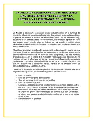 En México la asignatura de español ocupa un lugar central en el currículo de
educación básica. La expresión del desarrollo de expresión oral escrita constituye,
la puesta de entrada al sistema de educación formal y es la base de trabajo
educativo en las distintas áreas del conocimiento, sin embargo, a pesar del papel
que ocupa, siguen siendo altos los índices de reprobación y existen claras
evidencias de las dificultades enfrentadas por muchos niños en el aprendizaje de la
lectura y la escritura.
El contexto educativo actual en lo que respecta a la educación básica es muy
diferentes al hace unos cuantos años: se han cambiado los planes y programas de
estudio de educación básica, los libros de texto obligatorios, y se han realizado
diversas acciones en el ámbito de la formación y actualización de docentes. Se ha
realizado también la reforma de los planes y programas de las escuelas formadoras
de docentes, orientada a superar la desvinculación de la formación ofrecida con el
plan de estudios de la educación básica, además de la existente entre los
contenidos teóricos y practica educativa.
Dentro de lo observado en nuestras jornadas de observación, notamos que en la
asignatura de español se presentan las siguientes problemáticas:
 Falta de interés
 Falta de apoyo por parte de los padres
 Que los alumnos no ejercitan los contenidos
 Falta de material didáctico
 En algunos casos los alumnos solo leen durante la jornada escolar, y otros
leen fuera del horario de la escuela, damos a conocer esta situaciones ya
que muchas veces esto lo cita el docente titular, como antes mencionado
en uno de los grupos el docente deja a los alumnos que lean un tema de
su interés y en casa para saber si los alumnos leen se le pide a los padres
firmar el libro.
 No comprenden lo que leen.
 