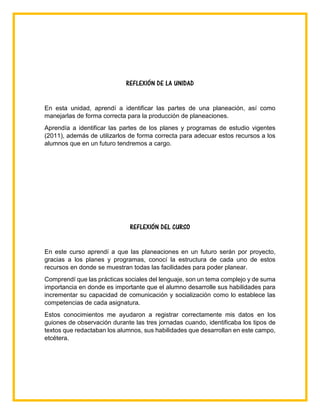 REFLEXIÓN DE LA UNIDAD
En esta unidad, aprendí a identificar las partes de una planeación, así como
manejarlas de forma correcta para la producción de planeaciones.
Aprendía a identificar las partes de los planes y programas de estudio vigentes
(2011), además de utilizarlos de forma correcta para adecuar estos recursos a los
alumnos que en un futuro tendremos a cargo.
REFLEXIÓN DEL CURSO
En este curso aprendí a que las planeaciones en un futuro serán por proyecto,
gracias a los planes y programas, conocí la estructura de cada uno de estos
recursos en donde se muestran todas las facilidades para poder planear.
Comprendí que las prácticas sociales del lenguaje, son un tema complejo y de suma
importancia en donde es importante que el alumno desarrolle sus habilidades para
incrementar su capacidad de comunicación y socialización como lo establece las
competencias de cada asignatura.
Estos conocimientos me ayudaron a registrar correctamente mis datos en los
guiones de observación durante las tres jornadas cuando, identificaba los tipos de
textos que redactaban los alumnos, sus habilidades que desarrollan en este campo,
etcétera.
 