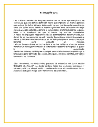 INTRODUCCIÓN (curso)
Las prácticas sociales del lenguaje resultan ser un tema algo complicado de
explicar, ya que para dar una definición habría que emplearse las mismas palabras
que se trata de definir. Al hacer éste escrito me doy cuenta que la comunicación
tanto oral como escrita tienen el mismo significado. Pero analizando de mejor
manera, y no solo tratando en general la comunicación oral tanto la escrita, se puede
llegar a la conclusión de que al hablar hay muchas diversidades.
Al hablar del lenguaje se hace referencia a las distintas formas de comunicarse, que
dentro de las más comunes es oral y escrito. Comunicarse oralmente equivale a
hablar y concretar una comunicación en las que participan el emisor y receptor
logrando como producto un mensaje.
La forma de comunicarse escrita, involucra al escritor y al lector, el escritor trata de
transmitir un mensaje mientras que el lector trata de descifrar e interpretar lo que se
le ha comunicado.
Existen las variantes del lenguaje como por ejemplo el quinestésico que incluye el
lenguaje corporal por medio de señales, el lenguaje, el braille, científico, entre otros
que no son tan comunes.
Este documento, se denota como portafolio de evidencias del curso, titulado
“SIGNOS MENTALES”, en donde contiene todos los productos, actividades y
trabajos por bloque, el cual servirá como herramienta de información en un futuro,
pues cada trabajo ya fungió como herramienta de aprendizaje.
 